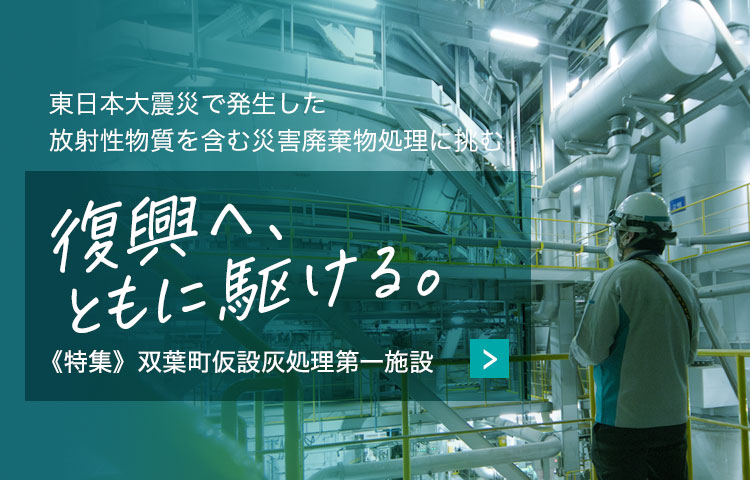 東日本大震災で発生した放射性物質を含む災害廃棄物処理に挑む　復興へ、ともに駆ける。　《特集》双葉町仮設灰処理第一施設