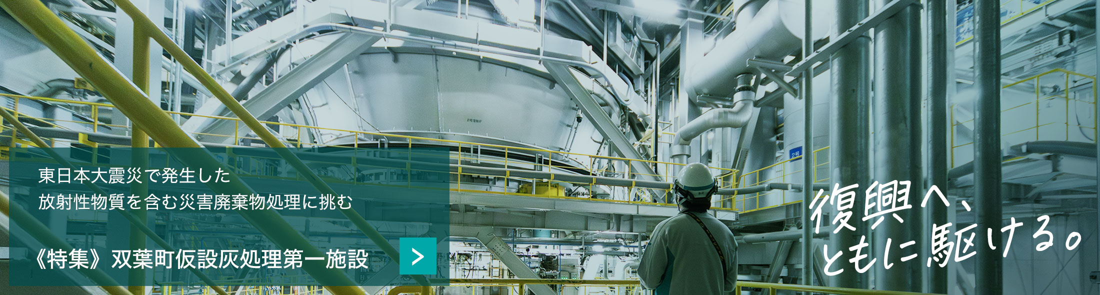 東日本大震災で発生した
                                                                放射性物質を含む災害廃棄物処理に挑む《特集》双葉町仮設灰処理第一施設　復興へ、ともに駆ける。